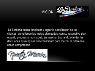 MISIÓN
La Barberia busca fortalecer y lograr la satisfacción de los
clientes, cumpliendo las metas planteadas; con su respectivo plan
o punto propuesto muy pronto en marcha. Logrando orientar las
decisiones estratégicas del crecimiento para marcar la diferencia
con la competencia
 