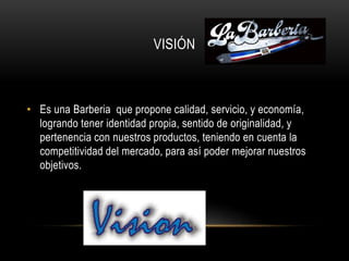 VISIÓN
• Es una Barberia que propone calidad, servicio, y economía,
logrando tener identidad propia, sentido de originalidad, y
pertenencia con nuestros productos, teniendo en cuenta la
competitividad del mercado, para así poder mejorar nuestros
objetivos.
 