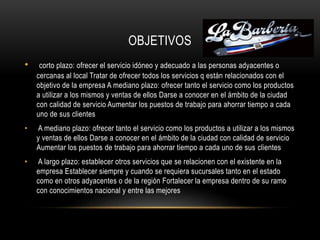 OBJETIVOS
• corto plazo: ofrecer el servicio idóneo y adecuado a las personas adyacentes o
cercanas al local Tratar de ofrecer todos los servicios q están relacionados con el
objetivo de la empresa A mediano plazo: ofrecer tanto el servicio como los productos
a utilizar a los mismos y ventas de ellos Darse a conocer en el ámbito de la ciudad
con calidad de servicio Aumentar los puestos de trabajo para ahorrar tiempo a cada
uno de sus clientes
• A mediano plazo: ofrecer tanto el servicio como los productos a utilizar a los mismos
y ventas de ellos Darse a conocer en el ámbito de la ciudad con calidad de servicio
Aumentar los puestos de trabajo para ahorrar tiempo a cada uno de sus clientes
• A largo plazo: establecer otros servicios que se relacionen con el existente en la
empresa Establecer siempre y cuando se requiera sucursales tanto en el estado
como en otros adyacentes o de la región Fortalecer la empresa dentro de su ramo
con conocimientos nacional y entre las mejores
 
