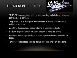 DESCRICCION DEL CARGO
• GERENTE se encarga de que todo este en orde y no falte los implementos
de trabajo de la barberia
• Chapucista Será el encargado de acompañar al cliente, lavacabezas y
facilitar un peinador,
• Zapatero. Se encarga de limpiar y lustrar el calzado del cliente
• Barbero. En pulir y afeitar con sumo cuidado la barba del cliente
• Peluquero. se encarga de afeitar la cabeza y sacar el corte que el cliente
desea
• Personal de limpieza se encarga de que todo este limpio en la barbería
 
