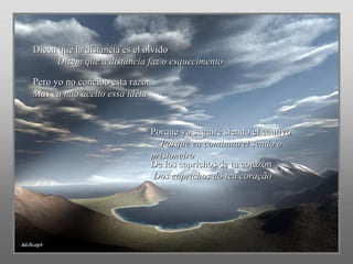 Dicen que la distancia es el olvido  Dizem que a distância faz o esquecimento Pero yo no concibo esta razón  Mas eu não aceito essa idéia Porque yo seguiré siendo el cautivo  Porque eu continuarei sendo o prisioneiro De los caprichos de tu corazón  Dos caprichos do teu coração 