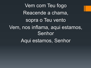Vem com Teu fogo
Reacende a chama,
sopra o Teu vento
Vem, nos inflama, aqui estamos,
Senhor
Aqui estamos, Senhor
 