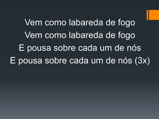 Vem como labareda de fogo
Vem como labareda de fogo
E pousa sobre cada um de nós
E pousa sobre cada um de nós (3x)
 