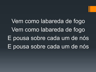 Vem como labareda de fogo
Vem como labareda de fogo
E pousa sobre cada um de nós
E pousa sobre cada um de nós
 