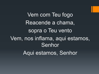 Vem com Teu fogo
Reacende a chama,
sopra o Teu vento
Vem, nos inflama, aqui estamos,
Senhor
Aqui estamos, Senhor
 