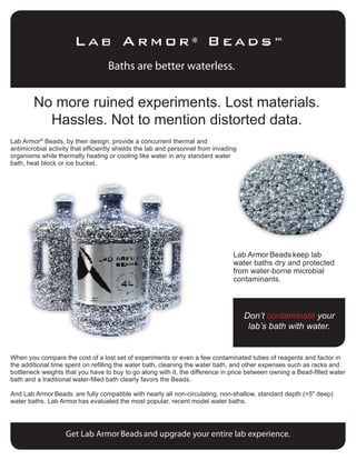 Baths are better waterless.
No more ruined experiments. Lost materials.
Hassles. Not to mention distorted data.
Lab Armor®
Beads, by their design, provide a concurrent thermal and
antimicrobial activity that efficiently shields the lab and personnel from invading
organisms while thermally heating or cooling like water in any standard water
bath, heat block or ice bucket.
When you compare the cost of a lost set of experiments or even a few contaminated tubes of reagents and factor in
the additional time spent on refilling the water bath, cleaning the water bath, and other expenses such as racks and
bottleneck weights that you have to buy to go along with it, the difference in price between owning a Bead-filled water
bath and a traditional water-filled bath clearly favors the Beads.
And Lab Armor Beads are fully compatible with nearly all non-circulating, non-shallow, standard depth (>5" deep)
water baths. Lab Armor has evaluated the most popular, recent model water baths.
Lab Armor Beads keep lab
water baths dry and protected
from water-borne microbial
contaminants.
Don’t contaminate your
lab’s bath with water.
Get Lab ArmorBeadsand upgrade your entire lab experience.
 