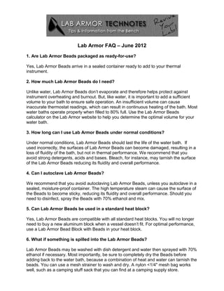 Lab Armor FAQ – June 2012
1. Are Lab Armor Beads packaged as ready-for-use?

Yes, Lab Armor Beads arrive in a sealed container ready to add to your thermal
instrument.

2. How much Lab Armor Beads do I need?

Unlike water, Lab Armor Beads don’t evaporate and therefore helps protect against
instrument overheating and burnout. But, like water, it is important to add a sufficient
volume to your bath to ensure safe operation. An insufficient volume can cause
inaccurate thermostat readings, which can result in continuous heating of the bath. Most
water baths operate properly when filled to 80% full. Use the Lab Armor Beads
calculator on the Lab Armor website to help you determine the optimal volume for your
water bath.

3. How long can I use Lab Armor Beads under normal conditions?

Under normal conditions, Lab Armor Beads should last the life of the water bath. If
used incorrectly, the surfaces of Lab Armor Beads can become damaged, resulting in a
loss of fluidity of the bath, but not in thermal performance. We recommend that you
avoid strong detergents, acids and bases. Bleach, for instance, may tarnish the surface
of the Lab Armor Beads reducing its fluidity and overall performance.

4. Can I autoclave Lab Armor Beads?

We recommend that you avoid autoclaving Lab Armor Beads, unless you autoclave in a
sealed, moisture-proof container. The high temperature steam can cause the surface of
the Beads to become sticky, reducing its fluidity and overall performance. Should you
need to disinfect, spray the Beads with 70% ethanol and mix.

5. Can Lab Armor Beads be used in a standard heat block?

Yes, Lab Armor Beads are compatible with all standard heat blocks. You will no longer
need to buy a new aluminum block when a vessel doesn’t fit. For optimal performance,
use a Lab Armor Bead Block with Beads in your heat block.

6. What if something is spilled into the Lab Armor Beads?

Lab Armor Beads may be washed with dish detergent and water then sprayed with 70%
ethanol if necessary. Most importantly, be sure to completely dry the Beads before
adding back to the water bath, because a combination of heat and water can tarnish the
beads. You can use a mesh strainer to wash and dry. A nylon <1/4" mesh bag works
well, such as a camping stuff sack that you can find at a camping supply store.
 