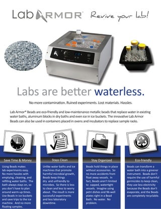 Revive your lab!




            Labs are better waterless.
                      No more contamination. Ruined experiments. Lost materials. Hassles.

      Lab Armor® Beads are eco-friendly and low-maintenance metallic beads that replace water in existing
      water baths, aluminum blocks in dry baths and even ice in ice buckets. The innovative Lab Armor
      Beads can also be used in containers placed in ovens and incubators to replace sample racks.




 Save Time & Money                   Stays Clean               Stay Organized                 Eco-friendly
Using Beads makes             Unlike water baths and ice   Beads hold things in place   Beads can transform a
lab experiments easy.         machines that promote        without accessories. So      water bath into a greener
No more hassles with          harmful microbial growth,    no more accidents from       instrument. Beads don’t
emptying, cleaning, and       Beads keep things            float away vessels. In       require the use of harmful
refilling water baths. The    dry and unfriendly to        fact, Beads aren’t limited   germicides to keep clean,
bath always stays on, so      microbes. So there is less   to capped, watertight        they use less electricity
you don’t have to plan        to clean and less to worry   vessels. Imagine using       because the Beads don’t
around warm-up times.         about. The result is more    petri dishes and 96-well     evaporate, and the Beads
Use Beads in ice buckets      successful experiments       plates right in a Bead       are completely recyclable.
and save trips to the ice     and less laboratory          Bath. No water. No
machine. And no more          downtime.                    problem.
floating samples.
 
