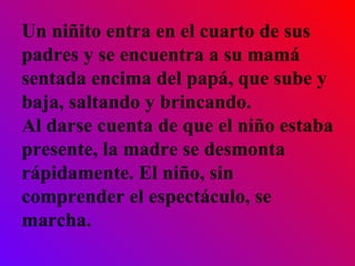 Un niñito entra en el cuarto de sus padres y se encuentra a su mamá sentada encima del papá, que sube y baja, saltando y brincando.  Al darse cuenta de que el niño estaba presente, la madre se desmonta rápidamente. El niño, sin comprender el espectáculo, se marcha.   