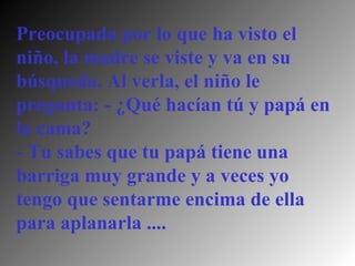 Preocupada por lo que ha visto el niño, la madre se viste y va en su búsqueda. Al verla, el niño le pregunta: - ¿Qué hacían tú y papá en la cama?  - Tu sabes que tu papá tiene una barriga muy grande y a veces yo tengo que sentarme encima de ella para aplanarla .... 