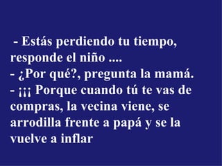   - Estás perdiendo tu tiempo, responde el niño ....  - ¿Por qué?, pregunta la mamá.  - ¡¡¡ Porque cuando tú te vas de compras, la vecina viene, se arrodilla frente a papá y se la vuelve a inflar 