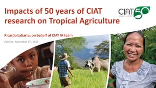Impacts of 50 years of CIAT
research on Tropical Agriculture
Ricardo Labarta, on behalf of CIAT IA team
Palmira, November 6th, 2017
 