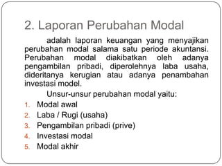 2. Laporan Perubahan Modal
       adalah laporan keuangan yang menyajikan
perubahan modal salama satu periode akuntansi.
Perubahan modal diakibatkan oleh adanya
pengambilan pribadi, diperolehnya laba usaha,
dideritanya kerugian atau adanya penambahan
investasi model.
       Unsur-unsur perubahan modal yaitu:
1. Modal awal
2. Laba / Rugi (usaha)
3. Pengambilan pribadi (prive)
4. Investasi modal
5. Modal akhir
 
