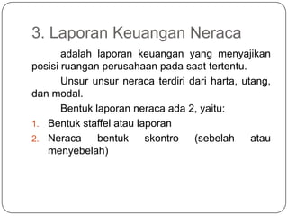 3. Laporan Keuangan Neraca
       adalah laporan keuangan yang menyajikan
posisi ruangan perusahaan pada saat tertentu.
       Unsur unsur neraca terdiri dari harta, utang,
dan modal.
       Bentuk laporan neraca ada 2, yaitu:
1. Bentuk staffel atau laporan
2. Neraca      bentuk    skontro   (sebelah     atau
   menyebelah)
 