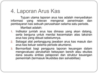 4. Laporan Arus Kas
        Tujuan utama laporan arus kas adalah menyediakan
informasi yang relevan mengenai penerimaan dan
pembayaran kas sebuah perusahaan selama satu periode.
        Manfaat adalah:
1. Indikator jumlah arus kas dimasa yang akan datang,
    serta berguna untuk menilai kecermatan atas taksiran
    arus kas yang dibuat sebelumnya.
2. Sebagai alat pertanggung jawaban arus kas masuk dan
    arus kas keluar selama periode akuntansi.
3. Bermanfaat bagi pengguna laporan keuangan dalam
    mengevaluasi perubahan kekayaan bersih atau ekuitas
    dana seuatu entitas pelaporan dan struktur keuangan
    pemerintah (termasuk likuididas dan solvabilitas)
 