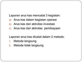 Laporan arus kas mencatat 3 kegiatan:
a) Arus kas dalam kegiatan operasi
b) Arus kas dari aktivitas investasi
c) Arus kas dari aktivitas pembiayaan


Laporan arus kas dicatat dalam 2 metode:
1. Metode langsung
2. Metode tidak langsung
 