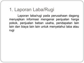 1. Laporan Laba/Rugi
       Laporan laba/rugi pada perusahaan dagang
menyajikan informasi mengenai penjualan harga
pokok, penjualan beban usaha, pendapatan lain
lain dan biaya lain lain untuk menyetahui laba atau
rugi
 
