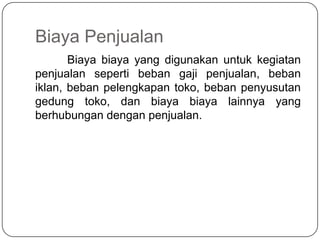 Biaya Penjualan
       Biaya biaya yang digunakan untuk kegiatan
penjualan seperti beban gaji penjualan, beban
iklan, beban pelengkapan toko, beban penyusutan
gedung toko, dan biaya biaya lainnya yang
berhubungan dengan penjualan.
 