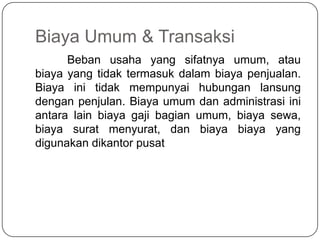 Biaya Umum & Transaksi
      Beban usaha yang sifatnya umum, atau
biaya yang tidak termasuk dalam biaya penjualan.
Biaya ini tidak mempunyai hubungan lansung
dengan penjulan. Biaya umum dan administrasi ini
antara lain biaya gaji bagian umum, biaya sewa,
biaya surat menyurat, dan biaya biaya yang
digunakan dikantor pusat
 