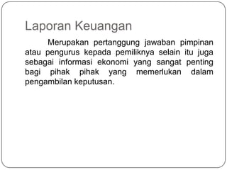 Laporan Keuangan
     Merupakan pertanggung jawaban pimpinan
atau pengurus kepada pemiliknya selain itu juga
sebagai informasi ekonomi yang sangat penting
bagi pihak pihak yang memerlukan dalam
pengambilan keputusan.
 