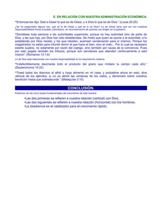 E. EN RELACIÓN CON NUESTRA ADMINISTRACIÓN ECONÓMICA.
“Entonces les dijo: Dad a César lo que es de César, y a Dios lo que es de Dios.” (Lucas 20:25)
¿Se ha preguntado alguna vez, qué es lo de César y qué es lo de Dios? Lo de César tiene que ver con nuestras
responsabilidades frente al estado colombiano, en reconocimiento de quienes nos dirigen en el gobierno.
“Sométase toda persona a las autoridades superiores; porque no hay autoridad sino de parte de
Dios, y las que hay, por Dios han sido establecidas. De modo que quien se opone a la autoridad, a lo
establecido por Dios resiste; y los que resisten, acarrean condenación para sí mismos. Porque los
magistrados no están para infundir temor al que hace el bien, sino al malo... Por lo cual es necesario
estarle sujetos, no solamente por razón del castigo, sino también por causa de la conciencia. Pues
por esto pagáis también los tributos, porque son servidores que atienden continuamente a esto
mismo". (Romanos 13:1-6)
Lo de Dios está relacionado con nuestra responsabilidad en la mayordomía cristiana.
“Indefectiblemente diezmarás todo el producto del grano que rindiere tu campo cada año.”
(Deuteronomio 14:22)
“Traed todos los diezmos al alfolí y haya alimento en mi casa; y probadme ahora en esto, dice
Jehová de los ejércitos, si no os abriré las ventanas de los cielos, y derramará sobre vosotros
bendición hasta que sobreabunde.” (Malaquías 3:10)
CONCLUSIÓN.
Podemos ver las cinco bases fundamentales del crecimiento de esta manera:
•Las dos primeras se refieren a nuestra relación (vertical) con Dios.
•Las dos siguientes se refieren a nuestra relación (horizontal) con los hombres.
•La obediencia es el catalizador para el crecimiento rápido.
 