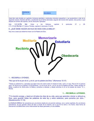 PROFECÍA
(1)
Apocalipsis
Cada libro está dividido en capítulos (números grandes) y versículos (números pequeños), y se acostumbra a citar de la
siguiente manera: Nombre del libro, usualmente va en forma abreviada, seguido del número del capítulo, dos puntos (:) que
separan el número del capítulo, de los versículos. Ejemplos:
Heb. 9:27-28 Se lee: Carta a los Hebreos, capítulo 9 versículos 27 y 28.
2 Ti. 2:15-20 Se lee: 2ª. Carta a Timoteo, capítulo 2 versículos 15 al 20.
E. ¿QUÉ DEBE HACER UN HIJO DE DIOS CON LA BIBLIA?
Hay cinco cosas que debemos hacer con la Palabra de Dios.
1. - RECIBIRLA: OYENDO.
“Así que la fe es por el oír, y el oír, por la palabra de Dios.” (Romanos 10:17)
“Oraba yo pidiendo fe, y pensaba que algún día la fe caería sobre mi desde el cielo, como un rayo. Pero la fe no parecía
venir. Un día leí en el capítulo 10 de Romanos, “La fe es por el oír; y el oír es por la Palabra de Dios”. Antes cerraba mi
Biblia, y pedía la fe. Ahora abro mi Biblia y comienzo a estudiar, y desde entonces mi fe no ha cesado de crecer.” D. L.
Moody
1. – RECIBIRLA: LEYENDO.
“Y lo tendrá consigo, y leerá en él todos los días de su vida, para que aprenda a temer a Jehová su
Dios, para guardar todas las palabras de esta ley y estos estatutos, para ponerlos por obra...”
(Deuteronomio 17:19)
La lectura bíblica: Se caracteriza por una lectura rápida de una porción extensa, uno o varios capítulos. Es una lectura
panorámica, de las grandes obras de Dios a través de la historia, de lo que Él ha dicho o ha hecho. Esta forma de
acercarnos a la Biblia tiene como meta extraer las ideas generales y no los detalles.
 