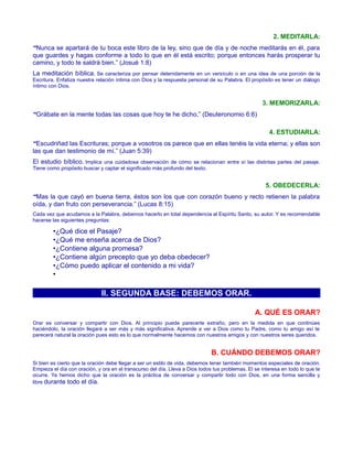 2. MEDITARLA:
“Nunca se apartará de tu boca este libro de la ley, sino que de día y de noche meditarás en él, para
que guardes y hagas conforme a todo lo que en él está escrito; porque entonces harás prosperar tu
camino, y todo te saldrá bien.” (Josué 1:8)
La meditación bíblica. Se caracteriza por pensar detenidamente en un versículo o en una idea de una porción de la
Escritura. Enfatiza nuestra relación íntima con Dios y la respuesta personal de su Palabra. El propósito es tener un diálogo
íntimo con Dios.
3. MEMORIZARLA:
“Grábate en la mente todas las cosas que hoy te he dicho,” (Deuteronomio 6:6)
4. ESTUDIARLA:
“Escudriñad las Escrituras; porque a vosotros os parece que en ellas tenéis la vida eterna; y ellas son
las que dan testimonio de mí.” (Juan 5:39)
El estudio bíblico. Implica una cuidadosa observación de cómo se relacionan entre sí las distintas partes del pasaje.
Tiene como propósito buscar y captar el significado más profundo del texto.
5. OBEDECERLA:
“Mas la que cayó en buena tierra, éstos son los que con corazón bueno y recto retienen la palabra
oída, y dan fruto con perseverancia.” (Lucas 8:15)
Cada vez que acudamos a la Palabra, debemos hacerlo en total dependencia al Espíritu Santo, su autor. Y es recomendable
hacerse las siguientes preguntas:
•¿Qué dice el Pasaje?
•¿Qué me enseña acerca de Dios?
•¿Contiene alguna promesa?
•¿Contiene algún precepto que yo deba obedecer?
•¿Cómo puedo aplicar el contenido a mi vida?
•
II. SEGUNDA BASE: DEBEMOS ORAR.
A. QUÉ ES ORAR?
Orar es conversar y compartir con Dios. Al principio puede parecerte extraño, pero en la medida en que continúes
haciéndolo, la oración llegará a ser más y más significativa. Aprende a ver a Dios como tu Padre, como tu amigo así te
parecerá natural la oración pues esto es lo que normalmente hacemos con nuestros amigos y con nuestros seres queridos.
B. CUÁNDO DEBEMOS ORAR?
Si bien es cierto que la oración debe llegar a ser un estilo de vida, debemos tener también momentos especiales de oración.
Empieza el día con oración, y ora en el transcurso del día. Lleva a Dios todos tus problemas. El se interesa en todo lo que te
ocurre. Ya hemos dicho que la oración es la práctica de conversar y compartir todo con Dios, en una forma sencilla y
libre durante todo el día.
 
