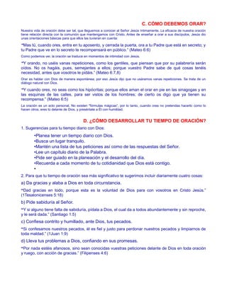 C. CÓMO DEBEMOS ORAR?
Nuestra vida de oración debe ser tal, que lleguemos a conocer al Señor Jesús íntimamente. La eficacia de nuestra oración
tiene relación directa con la comunión que mantengamos con Cristo. Antes de enseñar a orar a sus discípulos, Jesús dio
unas orientaciones básicas para que ellos las tuvieran en cuenta:
“Mas tú, cuando ores, entra en tu aposento, y cerrada la puerta, ora a tu Padre que está en secreto; y
tu Padre que ve en lo secreto te recompensará en público.” (Mateo 6:6)
Como podemos ver, la oración se traduce en momentos de intimidad con Jesús.
“Y orando, no uséis vanas repeticiones, como los gentiles, que piensan que por su palabrería serán
oídos. No os hagáis, pues, semejantes a ellos; porque vuestro Padre sabe de qué cosas tenéis
necesidad, antes que vosotros le pidáis.” (Mateo 6:7,8)
Orar es hablar con Dios de manera espontánea; por eso Jesús dijo que no usáramos vanas repeticiones. Se trata de un
diálogo natural con Dios.
“Y cuando ores, no seas como los hipócritas; porque ellos aman el orar en pie en las sinagogas y en
las esquinas de las calles, para ser vistos de los hombres; de cierto os digo que ya tienen su
recompensa.” (Mateo 6:5)
La oración es un acto personal. No existen "fórmulas mágicas”, por lo tanto, cuando ores no pretendas hacerlo como lo
hacen otros, eres tú delante de Dios, y preséntate a Él con humildad.
D. ¿CÓMO DESARROLLAR TU TIEMPO DE ORACIÓN?
1. Sugerencias para tu tiempo diario con Dios:
•Planea tener un tiempo diario con Dios.
•Busca un lugar tranquilo.
•Mantén una lista de tus peticiones así como de las respuestas del Señor.
•Lee un capítulo diario de la Palabra.
•Pide ser guiado en la planeación y el desarrollo del día.
•Recuerda a cada momento de tu cotidianidad que Dios está contigo.
•
2. Para que tu tiempo de oración sea más significativo te sugerimos incluir diariamente cuatro cosas:
a) Da gracias y alaba a Dios en toda circunstancia.
“Dad gracias en todo, porque esta es la voluntad de Dios para con vosotros en Cristo Jesús.”
(1Tesalonicenses 5:18)
b) Pide sabiduría al Señor.
“Y si alguno tiene falta de sabiduría, pídala a Dios, el cual da a todos abundantemente y sin reproche,
y le será dada.” (Santiago 1:5)
c) Confiesa contrito y humillado, ante Dios, tus pecados.
“Si confesamos nuestros pecados, él es fiel y justo para perdonar nuestros pecados y limpiarnos de
toda maldad.” (1Juan 1:9)
d) Lleva tus problemas a Dios, confiando en sus promesas.
“Por nada estéis afanosos, sino sean conocidas vuestras peticiones delante de Dios en toda oración
y ruego, con acción de gracias.” (Filipenses 4:6)
 