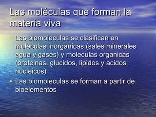 Las moléculas que forman laLas moléculas que forman la
materia vivamateria viva
• Las biomoleculas se clasifican enLas biomoleculas se clasifican en
moleculas inorganicas (sales mineralesmoleculas inorganicas (sales minerales
agua y gases) y moleculas organicasagua y gases) y moleculas organicas
(proteinas, glucidos, lipidos y acidos(proteinas, glucidos, lipidos y acidos
nucleicos)nucleicos)
• Las biomoleculas se forman a partir deLas biomoleculas se forman a partir de
bioelementosbioelementos
 