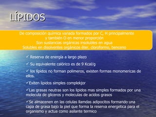 LÍPIDOS De composición química variada formados por C, H principalmente  y también O en menor proporción Son sustancias orgánicas insolubles en agua Solubles en disolventes orgánicos éter, cloroformo, benceno Reserva de energía a largo plazo Su equivalente calórico es de 9 Kcal/g los lípidos no forman polimeros, existen formas monomericas de ellos. Exiten lipidos simples complekjor  Las grasas neutras son los lipidos mas simples formados por una molecula de gliceros y moleculas de acidos grasos Se almacenen en las celulas llamdas adipocitos formando una capa de grasa bajo la piel que forma la reserva energetica para el organismo y actua como asilante termico 