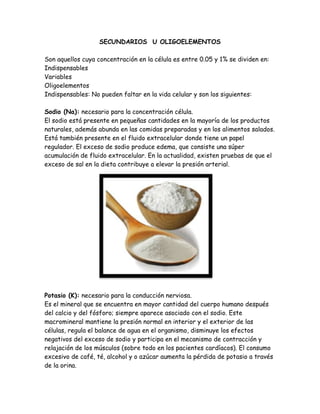 SECUNDARIOS U OLIGOELEMENTOS
Son aquellos cuya concentración en la célula es entre 0.05 y 1% se dividen en:
Indispensables
Variables
Oligoelementos
Indispensables: No pueden faltar en la vida celular y son los siguientes:
Sodio (Na): necesario para la concentración célula.
El sodio está presente en pequeñas cantidades en la mayoría de los productos
naturales, además abunda en las comidas preparadas y en los alimentos salados.
Está también presente en el fluido extracelular donde tiene un papel
regulador. El exceso de sodio produce edema, que consiste una súper
acumulación de fluido extracelular. En la actualidad, existen pruebas de que el
exceso de sal en la dieta contribuye a elevar la presión arterial.

Potasio (K): necesario para la conducción nerviosa.
Es el mineral que se encuentra en mayor cantidad del cuerpo humano después
del calcio y del fósforo; siempre aparece asociado con el sodio. Este
macromineral mantiene la presión normal en interior y el exterior de las
células, regula el balance de agua en el organismo, disminuye los efectos
negativos del exceso de sodio y participa en el mecanismo de contracción y
relajación de los músculos (sobre todo en los pacientes cardíacos). El consumo
excesivo de café, té, alcohol y o azúcar aumenta la pérdida de potasio a través
de la orina.

 