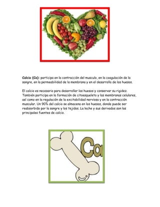 Calcio (Ca): participa en la contracción del musculo, en la coagulación de la
sangre, en la permeabilidad de la membrana y en el desarrollo de los huesos.
El calcio es necesario para desarrollar los huesos y conservar su rigidez.
También participa en la formación de citoesqueleto y las membranas celulares,
así como en la regulación de la excitabilidad nerviosa y en la contracción
muscular. Un 90% del calcio se almacena en los huesos, donde puede ser
reabsorbido por la sangre y los tejidos. La leche y sus derivados son las
principales fuentes de calcio.

 