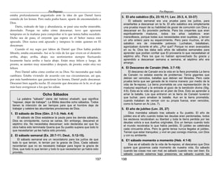 Fe-Reposo
197
estaba profundamente angustiado ante la idea de que Daniel fuera
comida de los leones. Pero nada podía hacer, aparte de encomendarlo a
Dios.
Darío, rodeado de lujo y abundancia, se pasó una noche miserable,
desvelado. Porque no sabía cómo descansar, tuvo que apurarse
temprano en la mañana para comprobar si lo que temía había sucedido.
Dicho sea de paso, el creyente que espera en el Señor nunca está
apurado. Dios nunca está apurado y tampoco lo están quienes en El
descansan.
Cuando el rey supo por labios de Daniel que Dios había podido
librarlo, estaba encantado. Así es la vida de los que viven en el desierto:
arriba, abajo; arriba, abajo; sus sentimientos siempre fluctuando
locamente hacia arriba o hacia abajo. Están muy felices y luego, de
pronto, se sienten muy miserables y después, de pronto, están otra vez
felices.
Pero Daniel sabía cómo confiar en su Dios. No necesitaba que nada
cambiara. Estaba viviendo de acuerdo con sus circunstancias, así que,
por más hambrientos que parecieran los leones, Daniel pudo descansar.
Descansó bien aquella noche. El creyente que descansa en la fe, es el que
más hace avergonzar a los que les odian.
Ocho Sábados
La palabra "sábado" viene del hebreo shabath, que significa
"reposar, dejar de trabajar". La Biblia describe ocho sábados. Todos
tienen la intención de ser tiempos para que el hombre deje de
trabajar y celebre las abundantes provisiones de Dios.
1. El sábado de Dios (Gén. 2:1-3; Heb. 4:4)
El sábado de Dios establece la pauta para los demás sábados.
Dios es omnipotente, nunca se cansa. Sin embargo, descansó el
séptimo día. No necesitaba descansar; solo declaraba así que Su
obra había sido terminada Quería que Su pueblo supiera que todo lo
que necesitarían ya les había sido provisto.
2. El sábado semanal (Ex. 20:7-11; Deut.. 5:12-15).
El sábado semanal era un recordatorio para los judíos de que
todo lo que tenían, lo tenían por la gracia de Dios, Cada sábado
recordarían que no es necesario trabajar para lograr la gracia de
Dios, que todo lo que tenían y todo lo que necesitarían ya había sido
provisto,
Fe-Reposo
198
3. El año sabático (Ex, 23:10,11; Lev. 25:3, 4, 33-37)
El sábado semanal era una prueba para ios judíos, para
enseñarles a descansar en la fe. El año sabático era simplemente
una prueba mayor de su habilidad de gozar de comunión con Dios y
descansar en Su provisión perfecta. Para los creyentes que eran
espiritualmente maduros, todos los años sabáticos eran
maravillosos, porque todas sus necesidades eran suplidas, y tenían
un año entero para su esparcimiento. Pero para muchos, el año
sabático era de miserable pobreza. Luchaban, batallaban,
agonizaban durante el año. ¿Por qué? Porque no eran avanzados
en su fe. Dios les daba seis años de sábados semanales para
aprender que podían confiar que El proveería lo que necesitaban el
séptimo año. Para ios que no habían aprovechado Su gracia y
aprendido a descansar semana a semana, el séptimo año era
amargo.
4. El Descanso de Canaán (Heb. 3:7-19)
El descanso de Canaán era la vida en la fiera prometida La tierra
de Canaán no estaba exenta de problemas; Tenía gigantes que
debían ser vencidos, batallas que debían ser libradas. Pero cada
prueba tenía que ser ganada de la misma manera: por medio de la
vida de fe-reposo. La tierra prometida es una representación de la
madurez espiritual y la entrada al gozo de la bendición divina (Stg.
4:6). Esta es la vida de gozo en el plan de Dios. Esto es aprender a
amar la batalla. Los que entraron en la tierra de Canaán tuvieron
que luchar, pero amaban la batalla. Aun en la tierra prometida,
cuando trataban de vencer con su propia fuerza, eran vencidos,
como lo fueron en Ai (Jos. 7).
5. El año de jubileo (Lev. 25, 27)
Dios mandaba sábado tras sábado a Su pueblo. El año de
jubileo era el año cuando todas las deudas eran perdonadas, todos
los esclavos recobraban su libertad y toda la tierra perdida por las
deudas volvía a sus dueños origínales. Era un tiempo cuando todo
el mundo recobraba lo que había perdido, El jubileo se celebraba
cada cincuenta años. Pero la gente tensa nunca llegaba al jubileo.
Tenían que estar tranquilos; y vivir en paz consigo mismos, con Dios
y con su ambiente.
6. E1 sábado momento a momento (Heb. 4:1-9)
Ese es el sábado de la vida de fe-reposo, el descanso que Dios
quiere que gocemos cada momento de nuestra vida. Es sábado
cuando las cosas nos van mal; es sábado cuando nos van bien. Es
sábado cuando estamos bajo presiones, es sábado cuando las
 