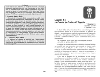 Fe-Reposo
199
cosas están en paz. Entramos en el sábado momento a momento
creyendo lo que Jesús dijo en la cruz: "Consumado es" (Jn. 19:30).
Dios ha prometido suplir todas nuestras necesidades según Sus
riquezas en gloria en Cristo Jesús (Fil. 4:19). Quiere que vivamos
cada momento en esa paz que sobrepasa todo entendimiento
humano (Fil. 4:7), pero sólo podemos hacerlo eligiendo tener fe.
7. El milenio (Apoc. 19-20)
El reinado de mil años de Cristo sobre esta tierra será la mayor
prueba para la humanidad. En el milenio habrá mil años de sábado.
Se descartará para siempre la premisa humana de que los
problemas ambientales son la gran cuestión. Durante mil años habrá
un ambiente perfecto, un gobierno perfecto, justicia absoluta,
completa. No habrá violencia, ni guerra. Habrá abundancia para
todos, la tierra estará repleta de la provisión divina, Después de ios
mil años, Dios soltará al diablo que dirigirá el levantamiento de
multitudes que vivieron durante todo este sábado perfecto. Aun
cuando Jesucristo gobierne el mundo, la gente no será feliz. Habrá
los que se quejan, los que se lamentan, los que odian Su gobierno,
Su autoridad, Su liderazgo y Su provisión. El milenio será una época
infeliz para algunos.
8. La Eternidad (Apoc. 14:13)
La eternidad es el sábado de descanso final y eterno para el
hombre. "Bienaventurados de aquí en adelante los muertos que
mueren en el Señor descansarán de sus trabajos, porque sus obras
con ellos siguen."
200
Lección 4-5:
La Fuente de Poder—El Espíritu ________
Zacarías 4:6
2 Corintios 12:7-10
2 Corintios 4:7-10
En el año 538 a. de C., el pueblo de Israel comenzó a regresar a la
tierra prometida después de 70 años de cautividad en Babilonia. Al
abocarse a la construcción del templo, el restablecimiento de la adoración
en Jerusalén y al cumplimiento del plan de Dios para esa nación, el Señor
le recordó a su líder Zorobabel que hay una sola fuente de poder para la
vida espiritual.
No con ejército, ni con fuerza, sino con mi Espíritu, ha dicho
Jehová de los ejércitos. (Zac. 4:6)
El aumento en nuestra capacidad de valernos de ese poder siempre
va precedido por una percepción más profunda de nuestra propia
insuficiencia. Es parte del plan de Dios mostrar- nos lo débiles que
somos sin El, porque mientras no nos sintamos abrumados por nuestra
debilidad no tomaremos de la gracia. Y hasta que no aprendamos a
tomar de la gracia cada vez que respiramos, no representamos ninguna
amenaza para el enemigo.
Y para que la grandeza de las revelaciones no me exaltase
desmedidamente, me fue dado un aguijón en mi carne, un mensajero de
Satanás que me abofetee, para que no me enaltezca sobremanera;
respecto a lo cual tres veces he rogado al Señor, que lo quite de mí. Y me
ha dicho: Bástate mi gracia; porque mi poder se perfecciona en la
debilidad. Por tanto, de buena gana me gloriaré más bien en mis
debilidades, para que repose sobre mí el poder de Cristo. Por lo cual, por
amor a Cristo me gozo en las debilidades, en afrentas, en necesidades, en
persecuciones, en angustias; porque cuando soy débil, entonces soy
 