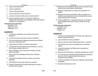 El Espíritu
209
5. ¿Qué es bondad divina?
6. ¿Qué es sabiduría?
7. ¿Qué es discernimiento?
8. ¿Cómo adquirimos discernimiento?
9. ¿Cuál es la relación entre amor y discernimiento?
10. ¿Cómo explicaría usted a un amigo la maldad y la
habilidad de discernirla? ¿Qué pasajes usaría para ofrecer
pruebas de lo que afirma?
Versículos para memorizar
Romanos 12:21
Hebreos 5:13,14
Filipenses 1:9-11
Lección 4-3
1. ¿Cuál era la perspectiva que el Señor tenía de la
tentación?
2. ¿Cuál es el primer paso para vencer la tentación?
3. ¿Son las tentaciones de algunas personas mas difíciles
que las de otras personas?
4. ¿Qué límite pone Dios a nuestras tentaciones?
5. ¿Cuales son los tres orígenes de la tentación y cómo se
nos instruye manejar cada una?
6. Según Santiago, ¿qué hemos de considerar cuando
somos tentados?
7. ¿Qué quiso decir Santiago al mencionar "diversas"
pruebas?
8. ¿Cuál es el propósito de Dios en dejar que seamos
tentados?
9. ¿Qué diferencia hay entre tentación y prueba?
10. Usando la ilustración del artífice describa el proceso y
propósito de la prueba.
El Espíritu
210
11. Mencione cinco disciplinas diarias que nos preparan para
hacer frente a las pruebas y tentaciones.
12. Explique el significado y el origen de la expresión "fe-
reposo".
13. Describa la técnica de fe-reposo. Dé un ejemplo de un
problema que puede tener y las promesas de las que se
puede apropiar para encararlo.
14. ¿Cómo explicaría a un amigo la tentación y la prueba?
¿Qué pasajes usaría para ofrecer pruebas de lo que
afirma?
Versículos para memorizar
1 Corintios 10:13
Santiago 1:2-4
1 Pedro 1:6-7
Lección 4-4
1. ¿Por qué tuvo la generación del Exodo que vagar por el
desierto durante 40 años?
2. ¿Qué simboliza la tierra prometida?
3. Hay una cosa que todo cristiano debe temer, ¿cuál es?
4. ¿Qué tenían que hacer los israelitas para conquistar
Jericó?
5. ¿Cuál es la solución de Pablo para la ansiedad en
Filipenses 4:6, 7?
6. Describa cómo Daniel es un ejemplo de descanso en la fe.
7. ¿Por qué da Dios pruebas extrañas? Mencione ejemplos
de por lo menos cuatro pruebas extrañas que
encontramos en la Biblia.
8. ¿Qué es el sábado? Enuncie ocho sábados mencionados
en la Biblia.
9. Describa el descanso en la fe.
 