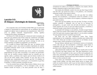 227
Lección 5-3:
El Ataque—Estrategia de Satanás_______
Job 1:13-22
Job 2:1-10
En su segunda carta a los Corintios escribió Pablo que no quería dar
a Satanás la oportunidad de aprovecharse de un problema que había
surgido en la iglesia "pues no ignoramos sus maquinaciones", dijo (2 Cor.
2:11). La palabra traducida "maquinaciones", noema, significa
"conspiraciones, planes, estratagemas".
En Efesios 6:11, Pablo dice que nos vistamos de toda la armadura de
Dios para que podamos estar firmes contra las "asechanzas" del diablo.
Aquí la palabra es methodeia, qué significa "astucias, engaño, fraude,
trampa". Tenemos que recordar que nuestro enemigo no sólo es un
eximio estratega, es también un engañador y un mentiroso.
En el pasaje de Efesios Pablo luego dice que "no tenemos lucha
contra sangre y carne", sino contra los poderes espirituales de maldad.
La palabra traducida "lucha" es pale, un término usado en los casos de
lucha cuerpo a cuerpo.
Satanás tiene planes tremendos para atacar a todos los creyentes,
(especialmente los que están avanzando) y sus planes son personales.
Cada uno de nosotros seremos elegidos para ser atacados por sus
agentes caídos, y podemos estar seguros que las tácticas usadas en el
caso de Job serán usadas contra nosotros. Es por esto que es tan
importante que comprendamos el principio que Job 1:12 establece: el
enemigo no nos puede tocar a menos que, y en el momento en que Dios
lo permita. Y si Dios lo permite, es porque nos ama.
Y un día aconteció que sus hijos e hijas comían y bebían vino en casa
de su hermano el primogénito, y vino un mensajero a Job, y le dijo:
Estaban arando los bueyes, y las asnas paciendo cerca de ellos, y
Estrategia de Satanás
228
acometieron los sabeos y los tomaron, y mataron a los criados a filo de
espada; solamente escapé yo para darte la noticia.
Aún estaba éste hablando, cuando vino otro que dijo: Fuego de Dios
cayó del cielo, que quemó las ovejas y a los pastores, y los consumió;
solamente escapé yo para darte la noticia.
Todavía estaba éste hablando, y vino otro que dijo: Los caldeos
hicieron tres escuadrones, y arremetieron contra los camellos y se los
llevaron, y mataron a los criados a filo de espada; y solamente escapé yo
para darte la noticia.
Entre tanto que éste hablaba, vino otro que dijo: Tus hijos y tus hijas
estaban comiendo y bebiendo vino en casa de su hermano el
primogénito; y un gran viento vino del lado del desierto y azotó las
cuatro esquinas de la casa, la cual cayó sobre los jóvenes, y murieron; y
solamente escapé yo para darte la noticia. (Job 1:13-19)
La precisión del enemigo es casi perfecta. ¿Cuándo escogió Satanás
atacar a Job? Fue cuando a Job le doliera más. Satanás ya había estudiado
a Job. Sin duda tenía un grueso legajo sobre él, y en un archivo rotulado
"los más grandes temores" encontró lo que buscaba.
Job temía que sus hijos blasfemaran contra Dios. Temía
especialmente en sus cumpleaños, cuando se juntaban para celebrar (Job
1:4-5, 3:25). Temía que sus hijos se propasaran en sus festejos, así que
siempre oraba y ofrecía sacrificios en esas ocasiones.
Así que Satanás, sabiendo que el movimiento exacto en el momento
exacto valía más que mil movimientos a destiempo, espera hasta el
cumpleaños del hijo mayor de Job, su primogénito. Y "un día" con
precisión exacta, Satanás comienza su ataque.
¿Qué pensaría Job cuando todo este desastre sucedía justo ese día?
La conclusión más lógica hubiera sido: "Mis hijos blasfemaron contra
Dios. Por eso les ha quitado la vida y por eso Dios me ha golpeado con
todas estas calamidades". O Job podía haberse echado la culpa por no
haber orado bastante. Satanás quería que todo el desastre le causara a Job
temor y le diera sentido de culpa.
Cada temor que fomentamos en nuestra vida, le da al enemigo
campo donde trabajar, una base desde donde lanzar su ataque. Sabe
cuáles son nuestros temores, sabe lo que nos hace dudar de la bondad y
la gracia de Dios, y esas son justo las cosas que usará en sus ataques
contra nosotros.
 
