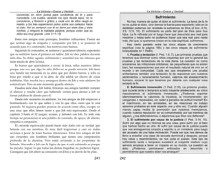La Victoria—Gracia y Verdad
241
convenido en venir juntos para condolerse de él y para
consolarle. Los cuales, alzando los ojos desde lejos, no lo
conocieron, y lloraron a gritos; y cada uno de ellos rasgó su
manto, y los tres esparcieron polvo sobre sus cabezas hacia
el cielo. Así se sentaron con él en tierra por siete días y siete
noches, y ninguno le hablaba palabra, porque veían que su
dolor era muy grande. (Job 2:11-13)
Estos tres amigos eran príncipes, hombres influyentes. Parece ser
que sentían algo de simpatía y compasión por Job y se pusieron de
acuerdo para ir y confortarlo. Sus motivos eran buenos.
Siguiendo la costumbre, se sentaron y guardaron silencio, esperando
que su anfitrión fuera el primero en hablar. Job no dice palabra durante
siete días. Su dolor, agonía, sufrimiento y ansiedad son tan intensos que
tiene miedo de abrir la boca.
Es bueno que aprendamos a cerrar la boca, sellar nuestros labios
porque una vez que algo ha sido dicho no se puede retractar. Job tiene
una batalla tan tremenda en su alma que por dentro hierve, y sella su
boca por miedo a que si la abre, de ella saldrá un chorro de cosas
indebidas. Hay mucha ira y amargura dentro de Job y más adelante las
exteriorizará. Pero en este momento guarda silencio.
Pasados siete días, Job habla. Entonces sus amigos también rompen
el silencio y resulta claro que habiendo venido para alentar a Job no
tienen palabras de aliento para él.
Desde este momento en adelante, los tres amigos de Job empiezan a
bombardearlo con lo que saben y con lo que ellos creen que le está
pasando. Ni siquiera pueden ponerse de acuerdo entre ellos, excepto en
una cosa: que ellos tienen razón y que Job está equivocado. Desde el
capítulo 3 hasta el 32 juzgan, acusan, y debaten con Job. En todo este
tiempo no pronuncian ni una palabra de consuelo, de apoyo, de aliento,
simpatía o compasión.
El creyente equivocado puede hacer más daño con su verdad que
Satanás con sus mentiras. Es muy fácil tergiversar y caer en malas
acciones a pesar de tener buenas intenciones. Estos tres amigos de Job
son creyentes; son hombres brillantes que tienen una comprensión
profunda de la doctrina. Pero están sirviendo a los propósitos de
Satanás. Atacando a Job con la lógica de que si está sufriendo es porque
ha pecado, logran lo que todas las demás tragedias no pudieron lograr.
Consiguen que Job altere su comunión con Dios y se desvíe de Su plan.
La Victoria—Gracia y Verdad
242
Sufrimiento
No hay manera de quitar el dolor al sufrimiento. La tarea de la fe
no es quitar el dolor, sino darnos la fuerza para soportarlo; sólo en la
debilidad podemos ver revelada la suficiencia de Dios (2 Cor. 2:16,
3:5, 12:9, 10). El sufrimiento es parte del plan de Dios para Sus
hijos. La fe refinada por el fuego hace que Jesucristo sea real para
nosotros y hasta serlo no podemos hacer que sea real para nadie
más. Así que, si queremos crecer en la vida espiritual, sufriremos.
Hay cierto paralelo entre las cinco etapas de crecimiento
espiritual (vea la página 165) y las cinco etapas de sufrimiento
bosquejadas en 1 Pedro.
1. Prueba y tentación (1 Ped. 1:6, 7). Las primeras pruebas que
tenemos que dominar como niños creyentes son por lo general las
pruebas y las tentaciones de la vida diaria. La cuestión es como
encaramos las irritaciones cotidianas, las pequeñeces que no andan
bien, las exasperaciones que son el resultado natural de vivir en el
mundo y en comunidad. Cada vez que encaramos una prueba
enfrentamos también una tentación; la de reaccionar con nuestros
sentimientos y razonamiento humano, valemos del abastecimiento
humano, encarar lo que tenemos por delante con cualquier cosa
excepto la fe.
2. Sufrimiento inmerecido (1 Ped. 2:19). La próxima prueba,
que sucede tarde o temprano a todo creyente adolescente, es cómo
reaccionamos al sufrimiento inmerecido. ¿Podemos soportar
silenciosamente la calumnia, la injusticia, la incomprensión, sin
venganzas o represalias, sin ceder a pecados de actitud mental? En
el matrimonio, en las amistades, en las relaciones de trabajo
seremos probados en este aspecto una y otra vez. Cuando alguien
menos capaz recibe la promoción que nosotros merecíamos,
cuando nuestra reputación se ve comprometida por las mentiras de
alguien, ¿nos defenderemos, o dejaremos que Dios nos defienda?
3. El sufrimiento por causa de la justicia (1 Ped. 3:14, 15).
Sufrir por algo que no hicimos es una cosa, pero sufrir por el bien
que hemos hecho es otra. Al sufrir por causa de la justicia puede
que nos entreguemos corazón y espíritu a un ministerio para luego
ser acusado de una falsa motivación. Puede ser que nos demos de
lleno a enseñar una clase de escuela dominical y después, porque
hay celos y resentimientos, se nos quita el puesto. Este tipo de
sufrimiento tarde o temprano sucederá al creyente maduro cuyo
servicio empieza a tener un impacto en su mundo. La cuestión es
ésta: ¿Podemos permanecer enfocados en Jesucristo o
permitiremos que nuestro dolor nos amargue?
 