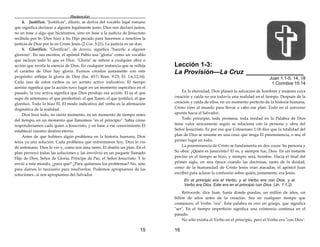 Redención
15
4. Justificó. "Justificar", dikaióo, se deriva del vocablo legal romano
que significa declarar a alguien legalmente justo. Dios nos declaró justos,
no en base a algo que hiciéramos, sino en base a la justicia de Jesucristo
recibida por fe. Dios hizo a Su Hijo pecado para hacernos a nosotros la
justicia de Dios por fe en Cristo Jesús (2 Cor. 5:21). La justicia es un don.
5. Glorificó. "Glorificar", de doxazo, significa "hacerle a alguien
glorioso". En sus escritos, el apóstol Pablo usa "gloria" como un vocablo
que incluye todo lo que es Dios. "Gloria" se refiere a cualquier obra o
acción que revela la esencia de Dios. En cualquier instancia que se refleja
el carácter de Dios hay gloria. Fuimos creados justamente con este
propósito: reflejar la gloria de Dios (Isa. 43:7; Rom. 9:23; Ef. 1:6,12,14).
Cada uno de estos verbos es un aoristo activo indicativo. El tiempo
aoristo significa que la acción tuvo lugar en un momento específico en el
pasado; la voz activa significa que Dios produjo esa acción. El es el que
supo de antemano, el que predestinó, el que llamó, el que justificó, el que
glorificó. Todo lo hizo El. El modo indicativo del verbo es la afirmación
dogmática de la realidad.
Dios hizo todo, en cierto momento, en un momento de tiempo antes
del tiempo, en un momento que llamamos "en el principio". Sabía cómo
responderíamos cada quien a Jesucristo, y en base a ese conocimiento El
estableció nuestro destino eterno.
Antes de que hubiera algún problema en la historia humana, Dios
tenía ya una solución. Cada problema que enfrentamos hoy, Dios lo vio
de antemano. Dios lo vio y, como nos ama tanto, El diseñó un plan. En el
plan proveyó todas las soluciones y las envolvió en un paquete llamado
Hijo de Dios, Señor de Gloria, Príncipe de Paz, el Señor Jesucristo. Y lo
envió a este mundo, ¿para qué? ¿Para quitarnos los problemas? No, sino
para darnos lo necesario para resolverlos. Podemos apropiarnos de las
soluciones...si nos apropiamos del Salvador.
16
Lección 1-3:
La Provisión—La Cruz ________________
Juan 1:1-5, 14, 18
1 Corintios 15:14
En la eternidad, Dios planeó la salvación de hombres y mujeres cuya
creación y caída no era todavía una realidad en el tiempo. Después de la
creación y caída de ellos, en un momento perfecto de la historia humana,
Cristo vino al mundo para llevar a cabo ese plan. Todo en el universo
apunta hacia el Salvador.
Todo principio, toda promesa, toda verdad en la Palabra de Dios
tiene valor únicamente según se relaciona con la persona y obra del
Señor Jesucristo. Es por eso que Colosenses 1:18 dice que la totalidad del
plan de Dios se resume en una cosa: que tenga El preeminencia, o sea, el
primer lugar en todo.
La preeminencia de Cristo se fundamenta en dos cosas: Su persona y
Su obra. ¿Quién es Jesucristo? El es, y siempre fue, Dios. En un instante
preciso en el tiempo se hizo, y siempre será, hombre. Hacia el final del
primer siglo, en una época cuando las doctrinas, tanto de la deidad,
como de la humanidad de Cristo Jesús eran atacadas, el apóstol Juan
escribió para aclarar la confusión sobre quién, justamente, era Jesús.
En el principio era el Verbo, y el Verbo era con Dios, y el
Verbo era Dios. Este era en el principio con Dios. (Jn. 1:1,2)
Retrocede, dice Juan, hasta donde puedas, un millón de años, un
billón de años antes de la creación. Sea en cualquier tiempo que
comiences, el Verbo "era". Esta palabra es eimi en griego, que significa
"ser". En el tiempo imperfecto significa una existencia continua en el
pasado.
No sólo existía el Verbo en el principio, pero el Verbo era "con Dios".
 