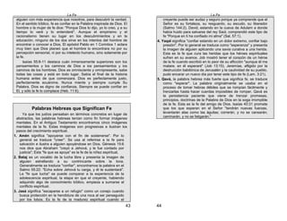 La Fe
43
alguien con más experiencia que nosotros, para descubrir la verdad.
En el sentido bíblico, fe es confiar en la Palabra inspirada de Dios. El
hombre o la mujer de fe dice: "Porque Dios lo dijo, yo lo creo, y a su
tiempo lo veré y lo entenderé". Aunque el empirismo y el
racionalismo tienen su lugar en los descubrimientos y en la
educación, ninguno de los dos sirve en los intentos del hombre de
encontrar o conocer a Dios. El apóstol Pablo en 1 Corintios 1 aclara
muy bien que Dios planeó que el hombre lo encontrara no por su
percepción sensorial, ni por su intelecto humano, sino solamente por
la fe.
Isaías 55:8-11 destaca cuán inmensamente superiores son los
pensamientos y los caminos de Dios a ios pensamientos y ios
caminos de los hombres. Dios es omnisciente y omnipresente, sabe
todas las cosas y está en todo lugar. Sabía el final de la historia
humana antes de que comenzara. Dios es perfectamente justo,
perfectamente ecuánime. Nunca miente y siempre cumple Su
Palabra. Dios es digno de confianza. Siempre se puede confiar en
El, y sólo la fe lo complace (Heb. 11:6).
Palabras Hebreas que Significan Fe
Ya que los judíos pensaban en términos concretos en lugar de
abstractos, las palabras hebreas tenían como fin formar imágenes
mentales. En el Antiguo Testamento encontramos cinco imágenes
mentales de la fe. Estas imágenes son progresivas e ilustran los
pasos del crecimiento espiritual.
1. Amén significa "apoyarse con el fin de sostenerse". Por lo
general se traduce "creer". Se usa al referirse a la fe para
salvación e ilustra a alguien apoyándose en Dios. Génesis 15:6
nos dice que Abraham "creyó a Jehová, y le fue contado por
justicia"; Esta "fe que se apoya" es la fe de la niñez espiritual,
2. Bataj es un vocablo de la lucha libre y presenta la imagen de
alguien estrellando a su contrincante sobre la lona.
Generalmente se traduce "confiar", encontramos la palabra en el
Salmo 55:22: "Echa sobre Jehová tu carga, y él te sustentará".
La "fe que lucha" se puede comparar a la experiencia de la
adolescencia espiritual, la etapa en que el creyente, habiendo
adquirido algo de conocimiento bíblico, empieza a sumarse al
conflicto espiritual.
3. Jasá significa "escaparse a un refugio" como un conejo cuando
busca protección en la hendidura de una roca al ser perseguido
por los lobos. Es la fe de la madurez espiritual cuando el
La Fe
44
creyente puede ser audaz y seguro porque ya comprende que el
Señor es su fortaleza, su resguardo, su escudo, su liberador
(Salmo 144:2). David, estando en la cueva de Adulam a donde
había huido para salvarse del rey Saúl, comprendió este tipo de
fe "Porque en ti ha confiado mi alma" (Sal. 57:1).
4. Yaqal significa "confiar estando en un dolor extremo, confiar bajo
presión". Por lo general se traduce como "esperanza" y presenta
la imagen de alguien aplicando una savia curativa a una herida.
Esta es la fe que cura las heridas que los héroes espirituales
sufren en su avance. Job mostró tener el corazón de un héroe
de la fe cuando escribió en lo peor de su aflicción "aunque él me
matare, en él esperaré" (Job 13:15). Jeremías, afligido por la
destrucción babilónica de Jerusalén y la cautividad de su pueblo,
pudo encarar un nuevo día por tener este tipo de fe (Lam. 3:21).
5. Qavá, la palabra hebrea más fuerte que significa fe, se traduce
como "esperar". La palabra originalmente se usaba en el
proceso de tomar hebras débiles que se rompían fácilmente y
trenzarlas hasta hacer cuerdas imposibles de romper. Qavá es
la persistencia paciente que viene de trenzar promesas,
principios, doctrinas de la Palabra de Dios en la soga irrompible
de la fe. Esta es la fe del amigo de Dios. Isaías 40:31 promete
que los que esperan en el Señor "tendrán nuevas fuerzas,
levantarán alas como las águilas; correrán, y no se cansarán;
caminarán, y no se fatigarán."
 
