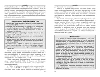 La Biblia
53
Escritura. Pedro declara en 2 Pedro 1:20 que hay una sola manera de
interpretar correctamente cualquier pasaje de la Escritura, y esa es ver
cómo lo interpreta la misma Biblia. Pedro también da por sentado que
los lectores saben cómo "usar bien" la Escritura. La razón por la cual
ambos apóstoles dan por sentado tal cosa es porque en aquella época, y
en la nuestra también, existen reglas aceptadas y conocidas comúnmente
en la ciencia de interpretación bíblica.
La Importancia de la Palabra de Dios
1. La Biblia es la mente de Cristo, o sea lo que El opina sobre cada
asunto (1 Cor. 2:16).
2. Dios da la más alta prioridad a Su Palabra y la ha exaltado aún
por sobre Su propio nombre (Sal. 138:2 - Biblia de Jerusalén).
3. Antes de la historia humana, la Palabra existía en forma de
sabiduría (Prov. 8:22-30).
4. La Biblia sobrepasa cualquier logro intelectual humano (1 Cor.
1:17-31; 2 Ped. 1:19-21).
5. La Biblia es la provisión más importante para nuestra vida diaria
(Mat. 4:4; Luc 10:41, 42).
6. Nuestra reacción a la Biblia determina si hemos de recibir la
bendición o la maldición de Dios en esta vida (Ef. 3:16-20; Prov.
8:33-36; Isa. 53:10).
7. Nuestra reacción a la Biblia es la base de nuestra recompensa
eterna (Heb. 11:9-13; Stg. 1:25, 2:12-13; 2 Jn. 8; Heb. 10:35-36).
8. Las naciones permanecen o caen según su actitud hacia la Biblia
(Ose. 4:1-6).
Habiendo purificado vuestras almas por la obediencia a la verdad,
mediante el Espíritu, para el amor fraternal no fingido, amaos unos a
otros entrañablemente, de corazón puro; siendo renacidos, no de
simiente corruptible, sino de incorruptible, por la palabra de Dios que
vive y permanece para siempre. (1 Ped. 1:22,23)
Cuando Pedro escribe que hemos nacido de nuevo de una simiente
eterna e imperecedera de la Palabra de Dios, nos está diciendo que
nuestra salvación es tan eterna como la Palabra. Ambas son inmutables y
absolutamente seguras.
La Palabra es la base de nuestra salvación, nuestra seguridad y
nuestro crecimiento. En 1 Pedro 2:2 Pedro exhorta a sus lectores "desead,
como niños recién nacidos, la leche espiritual no adulterada, para que
La Biblia
54
por ella crezcáis para salvación".
"Crezcáis" es la palabra griega auxano. Esta es una palabra que se
refiere al crecimiento saludable de una planta hasta dar fruto. La vida
cristiana normal debe ser una vida de crecimiento. El plan de Dios es que
el creyente avance de fe en fe (Rom. 1:17), de la infancia a la madurez
hasta el punto de poder decir "todo lo puedo en Cristo que me fortalece"
(Fil. 4:13).
Hay una sola manera en que podemos cumplir el plan de Dios para
nuestra vida: crecer en la gracia y el conocimiento de nuestro Señor y
Salvador Jesucristo (2 Pedro 3:18). La primera vez que Jesús enseñó a las
multitudes, dijo, "Bienaventurados los que tienen hambre y sed de
justicia, porque ellos serán saciados" (Mat. 5:6). Aquí el Señor promete
bendiciones y satisfacción, pero Su promesa tiene una condición:
tenemos que poner de nuestra parte el hambre espiritual, la motivación
interior. Debemos decidir dar la espalda a las distracciones del mundo y
abrazar la verdad de la Palabra.
Hermenéutica
En el relato del Señor resucitado camino a Emaús, Lucas cuenta
que Jesús recriminó a dos discípulos por no creer lo que habían
dicho los profetas. "Y comenzando desde Moisés, y siguiendo por
todos los profetas, les declaraba en todas las Escrituras lo que de él
decían" (Luc 24:27).
"Declaraba" es el griego diermeneuo que significa "ir
presentando el significado de lo que se dice; explicar, exponer,
traducir a la lengua nativa de uno". La raíz de estas palabras es
Hermes, el dios griego equivalente a Mercurio de los romanos.
Hermes era el dios de la ciencia, la invención, la elocuencia, la
oratoria, la escritura y el arte. Hermes traía los mensajes de los
dioses a los mortales. De estas palabras se deriva "hermenéutica",
la ciencia de la interpretación.
Segunda Pedro 1:20 dice que hay una sola interpretación a
cualquier pasaje dado de la Escritura, y ésta es la propia
interpretación que hace la Biblia. Hay cristianos confundidos sobre
interpretación bíblica en parte porque no saben lo que significa la
palabra "interpretar".
En nuestro idioma, "interpretar" tiene varios significados. Uno es
"explicar o declarar el sentido de una cosa, y principalmente el de
textos faltos de claridad".
 