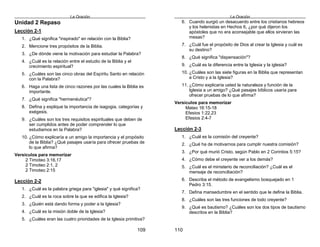 La Oración
109
Unidad 2 Repaso
Lección 2-1
1. ¿Qué significa "inspirado" en relación con la Biblia?
2. Mencione tres propósitos de la Biblia.
3. ¿De dónde viene la motivación para estudiar la Palabra?
4. ¿Cuál es la relación entre el estudio de la Biblia y el
crecimiento espiritual?
5. ¿Cuáles son las cinco obras del Espíritu Santo en relación
con la Palabra?
6. Haga una lista de cinco razones por las cuales la Biblia es
importante.
7. ¿Qué significa "hermenéutica"?
8. Defina y explique la importancia de isagogia, categorías y
exégesis.
9. ¿Cuáles son los tres requisitos espirituales que deben de
ser cumplidos antes de poder comprender lo que
estudiamos en la Palabra?
10. ¿Cómo explicaría a un amigo la importancia y el propósito
de la Biblia? ¿Qué pasajes usaría para ofrecer pruebas de
lo que afirma?
Versículos para memorizar
2 Timoteo 3:16,17
2 Timoteo 2:1, 2
2 Timoteo 2:15
Lección 2-2
1. ¿Cuál es la palabra griega para "iglesia" y qué significa?
2. ¿Cuál es la roca sobre la que se edifica la Iglesia?
3. ¿Quién está dando forma y poder a la Iglesia?
4. ¿Cuál es la misión doble de la Iglesia?
5. ¿Cuáles eran las cuatro prioridades de la Iglesia primitiva?
La Oración
110
6. Cuando surgió un desacuerdo entre los cristianos hebreos
y los helenistas en Hechos 6, ¿por qué dijeron los
apóstoles que no era aconsejable que ellos sirvieran las
mesas?
7. ¿Cuál fue el propósito de Dios al crear la Iglesia y cuál es
su destino?
8. ¿Qué significa "dispensación"?
9. ¿Cuál es la diferencia entre la Iglesia y la iglesia?
10. ¿Cuáles son las siete figuras en la Biblia que representan
a Cristo y a la Iglesia?
11. ¿Cómo explicaría usted la naturaleza y función de la
Iglesia a un amigo? ¿Qué pasajes bíblicos usaría para
ofrecer pruebas de lo que afirma?
Versículos para memorizar
Mateo 16:15-18
Efesios 1:22,23
Efesios 2:4-7
Lección 2-3
1. ¿Cuál es la comisión del creyente?
2. ¿Qué ha de motivarnos para cumplir nuestra comisión?
3. ¿Por qué murió Cristo, según Pablo en 2 Corintios 5:15?
4. ¿Cómo debe el creyente ver a los demás?
5. ¿Cuál es el ministerio de reconciliación? ¿Cuál es el
mensaje de reconciliación?
6. Describa el método de evangelismo bosquejado en 1
Pedro 3:15.
7. Defina mansedumbre en el sentido que le define la Biblia.
8. ¿Cuáles son las tres funciones de todo creyente?
9. ¿Qué es bautismo? ¿Cuáles son los dos tipos de bautismo
descritos en la Biblia?
 