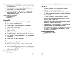 La Oración
111
10. ¿Es el bautismo necesario para ser salvo? En caso de que
sí, ¿cuál bautismo?
11. ¿Cuáles son las cinco obras que el Espíritu Santo hace en
el creyente en el momento que es salvo?
12. ¿Cómo explicaría a un amigo la tarea de embajador que
tiene cada creyente? ¿Qué pasajes usaría para ofrecer
pruebas de lo que afirma?
Versículos para memorizar
2 Corintios 5:14-21
1 Pedro 3:15
Lección 2-4
1. ¿Qué es un don espiritual y cuál es su propósito?
2. ¿Qué significa "manifestación"?
3. ¿Quién elige los dones espirituales de un creyente?
4. ¿Quién da dones espirituales?
5. ¿Cuál es la importancia de los dones espirituales en la
vida del creyente?
6. ¿Cómo podemos descubrir nuestro don espiritual?
7. ¿Cuál, dijo Jesús, es el primer requisito para ser grande?
8. ¿Qué significa y cómo podemos llegar a ser "instrumentos
para honra"?
9. ¿Cómo puede uno lograr ser limpio?
10.
11. ¿Qué significa "santificado"?
12. Mencione por lo menos cinco razones por las cuales la
humildad es importante.
13. ¿Cómo explicaría los dones espirituales y el ministerio del
creyente a un amigo? ¿Qué pasajes usaría para ofrecer
pruebas de lo que afirma?
Versículos para memorizar
1 Corintios 12:4-7
La Oración
112
Lección 2-5
1. ¿Cuál es la relación entre estudio bíblico y oración?
2. Explique el mandato "orad sin cesar".
3. ¿A qué comparó Jesús la oración en Mateo 7:7-11?
4. ¿Cuáles son las tres condiciones y las tres promesas en
Mateo 7:7, 8?
5. ¿Cuál es la diferencia entre pedir, buscar y llamar?
6. Hay dos oraciones que siempre son buenas y siempre
honran a Dios. ¿Cuáles son?
7. Menciones diez características de la esencia de Dios y
explique el significado de cada una.
8. ¿Qué significa "oración energizada"? ¿Cómo podemos
saber si nuestras oraciones son energizadas?
9. ¿Cómo explicaría la oración y el sacerdocio del creyente a
un amigo? ¿Qué pasajes bíblicos usaría para ofrecer
pruebas de lo que afirma?
Versículos para memorizar
1 Tesalonicenses 5:16-18
Mateo 7:7, 8
 