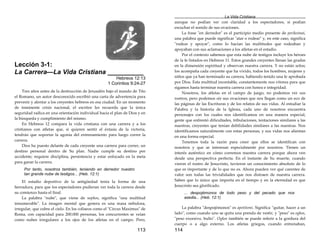 113
Lección 3-1:
La Carrera—La Vida Cristiana __________
Hebreos 12:13
1 Corintios 9:24-27
Tres años antes de la destrucción de Jerusalén bajo el mando de Tito
el Romano, un autor desconocido escribió una carta de advertencia para
prevenir y alentar a los creyentes hebreos en esa ciudad. En un momento
de inminente crisis nacional, el escritor les recuerda que la única
seguridad radica en una orientación individual hacia el plan de Dios y en
la búsqueda y cumplimiento del mismo.
En Hebreos 12 compara la vida cristiana con una carrera y a los
cristianos con atletas que, si quieren sentir el éxtasis de la victoria,
tendrán que soportar la agonía del entrenamiento para luego correr la
carrera.
Dios ha puesto delante de cada creyente una carrera para correr, un
destino personal dentro de Su plan. Nadie cumple su destino por
accidente; requiere disciplina, persistencia y estar enfocado en la meta
para ganar la carrera.
Por tanto, nosotros también, teniendo en derredor nuestro
tan grande nube de testigos... (Heb. 12:1)
El estadio deportivo de la antigüedad tenía la forma de una
herradura, para que los espectadores pudieran ver toda la carrera desde
su comienzo hasta el final.
La palabra "nube", que viene de nephos, significa "una multitud
innumerable". La imagen mental que genera es una masa nebulosa,
irregular, que cubre el cielo. En los coliseos como el "Circus Maximus" de
Roma, con capacidad para 200.000 personas, los concurrentes se veían
como nubes irregulares a los ojos de los atletas en el campo. Pero,
La Vida Cristiana
114
aunque no podían ver con claridad a los espectadores, sí podían
escuchar el sonido de sus ovaciones.
La frase "en derredor" es el participio medio presente de perikeimai,
una palabra que puede significar "atar o rodear" y, en este caso, significa
"rodear y apoyar", como lo hacían las multitudes que rodeaban y
apoyaban con sus aclamaciones a los atletas en el estadio.
Por el contexto sabemos que esta nube de testigos incluye los héroes
de la fe listados en Hebreos 11. Estos grandes creyentes llenan las gradas
en la dimensión espiritual y observan nuestra carrera. Y no están solos;
los acompaña cada creyente que ha vivido, todos los hombres, mujeres y
niños que ya han terminado su carrera, habiendo tenido una fe aprobada
por Dios. Esta multitud incontable, constantemente nos vitorea para que
sigamos hasta terminar nuestra carrera con honra e integridad.
Nosotros, los atletas en el campo de juego, no podemos ver sus
rostros, pero podemos oir sus ovaciones que nos llegan como un eco de
las páginas de las Escrituras y de los relatos de sus vidas. Al estudiar la
Palabra y la historia de la Iglesia, cada uno de nosotros encuentra
personajes con los cuales nos identificamos en una manera especial,
gente que enfrentó dificultades, tribulaciones, tentaciones similares a las
nuestras, creyentes que tenían debilidades similares a las nuestras. Nos
identificamos naturalmente con estas personas, y sus vidas nos alientan
en una forma especial.
Tenemos toda la razón para creer que ellos se identifican con
nosotros y que se interesan especialmente por nosotros. Tienen un
interés auténtico en cómo corremos nuestra carrera porque ahora ven
desde una perspectiva perfecta. En el instante de Su muerte, cuando
vieron el rostro de Jesucristo, tuvieron un conocimiento absoluto de lo
que es importante y de lo que no es. Ahora pueden ver qué carentes de
valor son todas las trivialidades que nos distraen de nuestra carrera.
Saben que lo único que importa en el tiempo y en la eternidad es que
Jesucristo sea glorificado.
... despojémonos de todo peso y del pecado que nos
asedia... (Heb. 12:1)
La palabra "despojémonos" es apotitemi. Significa "quitar, hacer a un
lado", como cuando uno se quita una prenda de vestir, y "peso" es ogkos,
"peso excesivo, bulto". Ogkos también se puede referir a la gordura del
cuerpo o a algo externo. Los atletas griegos, cuando entrenaban,
 