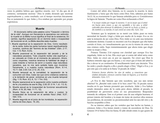 El Pecado
3
veces la palabra hebrea que significa muerte, mut: "el día que de él
comieres, ciertamente morirás." Dios le estaba diciendo que morirían
espiritualmente y, como resultado, con el tiempo morirían físicamente.
Eso es justamente lo que Adán y Eva estaban por aprender por propia
experiencia.
Muerte
El diccionario define esta palabra como "Cesación o término
de la vida". Aunque con frecuencia la asociamos con extinción,
la muerte en la Biblia nunca significa el final de la existencia. En
cambio, significa separación de un dominio dado o incapacidad
de funcionar en él. La Biblia describe siete muertes:
1. Muerte espiritual es la separación de Dios. Como resultado
de la caída, todos los seres humanos nacen espiritualmente
muertos, cautivos del "dominio de las tinieblas" (Gén. 2:17;
Col, 1:13; Rom. 6:23).
2. Muerte posicional es la separación del pecado y de la
naturaleza pecadora. Todo creyente recibe vida espiritual y
es colocado en Cristo en el momento de salvación. Ahora,
como creyentes, nosotros tenemos la habilidad de elegir a
cada instante si hemos de servir a nuestra vieja naturaleza
pecadora, que no nos será quitada hasta que muramos
físicamente, o a nuestra nueva naturaleza (Rom. 6:1-4,
10,11; Gál. 2:20; Col. 2:12, 20, 3:3).
3. Muerte temporal es la carnalidad, la separación de la
comunión con Dios, Cada vez que como cristianos cedemos
a la tentación de pecar, entramos en una muerte temporal
(Stg. 1:15; Rom. 8:2, 6, 13; 1 Tim. 5:6).
4. Muerte operacional es la separación entre nuestra profesión
de fe y la práctica de esa fe (Stg. 2:26; Ef. 5:14; 1 Jn. 1:5, 6).
5. Muerte sexual es la incapacidad de funcionar sexualmente
(Rom. 4:19, 20; Heb. 11:11, 12).
6. Muerte física es la separación de alma y cuerpo; la
incapacidad de funcionar en el sentido físico (Heb. 9:27;
Gén. 5:5).
7. Muerte segunda es el juicio de los incrédulos, la separación
eterna de Dios (Apoc. 19, 20).
El Pecado
4
Comer del árbol, dice Satanás, no le causaría la muerte; le daría
iluminación y haría que ella fuera como Dios. Esto, sabemos por Isaías
14:13, 14, es exactamente lo que Satanás anhelaba para sí. Consideremos
la lógica de Satanás: "Puedes ser como Dios rechazando a Dios".
Y la mujer estaba por tragar la mentira. Y vio la mujer que el árbol
era bueno para comer, y que era agradable a los ojos, y árbol
codiciable para alcanzar la sabiduría, y tomó de su fruto, y comió; y
dio también a su marido, el cual comió así como ella. (Gén. 3:6)
Notemos que la serpiente no se metió con Adán; pues no tenía
necesidad de hacerlo. Llegó a Adán por medio de la mujer. Eva se vio
ante la tentación de ser como Dios. Pero Adán se vio ante una tentación
totalmente distinta. Cuando se encontró con Eva después que ella había
comido el fruto, vio inmediatamente que no era la misma de antes; era
una criatura caída. Supo instantáneamente que ahora tenía que elegir
entre su mujer y Dios.
Primera Timoteo 2:14 expresa con claridad que aunque Eva fue
engañada, Adán no lo fue. Ella creyó que si comía del árbol sería como
Dios. Adán no creyó así, ni por un segundo. No creyó que Dios le
hubiera retenido algo que era bueno, y no creyó que el fruto del árbol lo
iba a elevar ni un centímetro. El sencillamente tomó una decisión: "Eva
ha caído y puedo elegirla a ella o puedo elegir a Dios." Eligió a Eva, y es
por esto que a la caída se le llama "el pecado de Adán".
Entonces fueron abiertos los ojos de ambos, y conocieron que
estaban desnudos; entonces cosieron hojas de higuera, y se hicieron
delantales. (Gén. 3:7)
¿A Eva le dijo Satanás que esto sucedería, que sus ojos serían
abiertos? Sí. ¿Resultó todo como él le hizo creer? No. El pecado nunca
resulta en lo que Satanás prometió que resultaría. Adán y Eva habían
estado desnudos antes de la caída pero ahora, debido al pecado, la
posibilidad de perversión entra en sus pensamientos. Responden
tratando de cobijarse. Este es el primer caso de una religión humana, el
primer intento del hombre y la mujer de tratar de resolver ellos mismos
sus problemas, de esconder su pecaminosidad ante los ojos del otro y de
hacerse aceptables a Dios.
En su interior saben que los vestidos que han hecho no bastan, y
entonces Adán y Eva tienen miedo y tratan de esconderse de Dios. En
Génesis 3:9 el Señor Dios los llama, El sabe dónde están; lo que quiere de
 