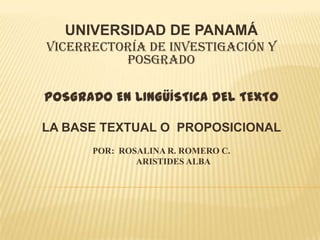UNIVERSIDAD DE PANAMÁ
VICERRECTORÍA DE INVESTIGACIÓN Y
POSGRADO
POSGRADO EN LINGÜÍSTICA DEL TEXTO
LA BASE TEXTUAL O PROPOSICIONAL
POR: ROSALINA R. ROMERO C.
ARISTIDES ALBA

 