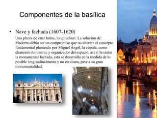 Componentes de la basílica
• Nave y fachada (1607-1620)
Una planta de cruz latina, longitudinal. La solución de
Maderno debía ser un compromiso que no alterara el concepto
fundamental planteado por Miguel Ángel, la cúpula, como
elemento dominante y organizador del espacio, así al levantar
la monumental fachada, esta se desarrolla en la medida de lo
posible longitudinalmente y no en altura, pese a su gran
monumentalidad.
 