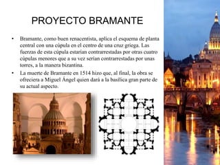 PROYECTO BRAMANTE
• Bramante, como buen renacentista, aplica el esquema de planta
central con una cúpula en el centro de una cruz griega. Las
fuerzas de esta cúpula estarían contrarrestadas por otras cuatro
cúpulas menores que a su vez serían contrarrestadas por unas
torres, a la manera bizantina.
• La muerte de Bramante en 1514 hizo que, al final, la obra se
ofreciera a Miguel Ángel quien dará a la basílica gran parte de
su actual aspecto.
 