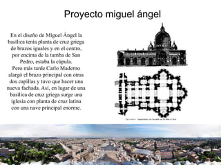 Proyecto miguel ángel
En el diseño de Miguel Ángel la
basílica tenía planta de cruz griega
de brazos iguales y en el centro,
por encima de la tumba de San
Pedro, estaba la cúpula.
Pero más tarde Carlo Maderno
alargó el brazo principal con otras
dos capillas y tuvo que hacer una
nueva fachada. Así, en lugar de una
basílica de cruz griega surge una
iglesia con planta de cruz latina
con una nave principal enorme.
 