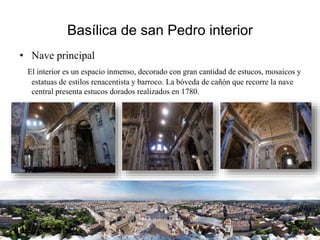 Basílica de san Pedro interior
• Nave principal
El interior es un espacio inmenso, decorado con gran cantidad de estucos, mosaicos y
estatuas de estilos renacentista y barroco. La bóveda de cañón que recorre la nave
central presenta estucos dorados realizados en 1780.
 