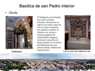 Basílica de san Pedro interior
• Ábside
El baldaquino está formado
por cuatro colosales
columnas salomónicas en
espiral con estrías, ramas de
olivo y laurel, rematadas
por capiteles corintios; la
cubierta, con volutas y
estatuas angulares de
extraordinaria elegancia
culmina en una esfera de
bronce dorado. En el interior
del baldaquino hay una
paloma dorada, símbolo del
Espíritu Santo.
baldaquino LAS LLAVES DE URBANO VIII
 